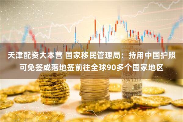 天津配资大本营 国家移民管理局：持用中国护照可免签或落地签前往全球90多个国家地区