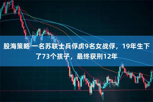 股海策略 一名苏联士兵俘虏9名女战俘，19年生下了73个孩子，最终获刑12年
