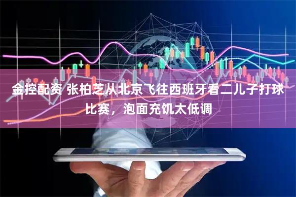 金控配资 张柏芝从北京飞往西班牙看二儿子打球比赛，泡面充饥太低调
