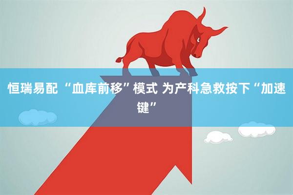 恒瑞易配 “血库前移”模式 为产科急救按下“加速键”