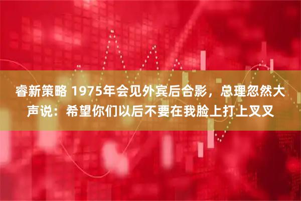 睿新策略 1975年会见外宾后合影，总理忽然大声说：希望你们以后不要在我脸上打上叉叉