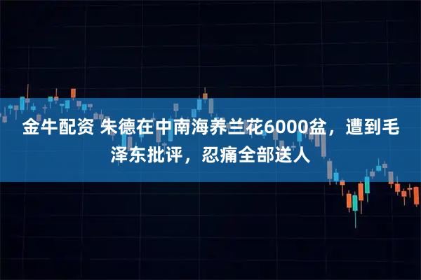 金牛配资 朱德在中南海养兰花6000盆，遭到毛泽东批评，忍痛全部送人