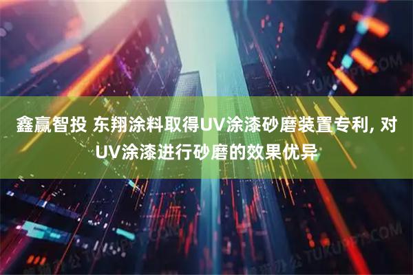鑫赢智投 东翔涂料取得UV涂漆砂磨装置专利, 对UV涂漆进行砂磨的效果优异