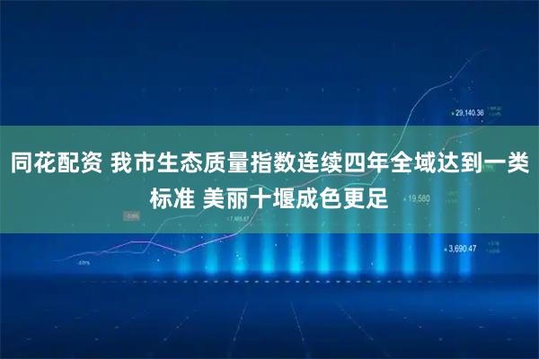 同花配资 我市生态质量指数连续四年全域达到一类标准 美丽十堰成色更足