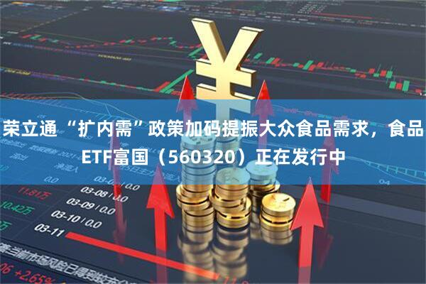 荣立通 “扩内需”政策加码提振大众食品需求，食品ETF富国（560320）正在发行中